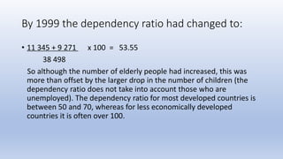 By 1999 the dependency ratio had changed to:
• 11 345 + 9 271 x 100 = 53.55
38 498
So although the number of elderly people had increased, this was
more than offset by the larger drop in the number of children (the
dependency ratio does not take into account those who are
unemployed). The dependency ratio for most developed countries is
between 50 and 70, whereas for less economically developed
countries it is often over 100.
 