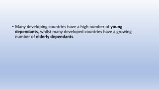 • Many developing countries have a high number of young
dependants, whilst many developed countries have a growing
number of elderly dependants.
 