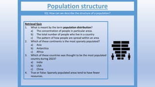 Population structure
EQ: How can we describe the structure of a population?
Retrieval Quiz
1. What is meant by the term population distribution?
a) The concentration of people in particular areas
b) The total number of people who live in a country
c) The pattern of how people are spread within an area
2. Which of these continents is the most sparsely populated?
a) Asia
b) Antarctica
c) Africa
3. Which of these countries was thought to be the most populated
country during 2023?
a) India
b) USA
c) China
4. True or False: Sparsely populated areas tend to have fewer
resources.
 