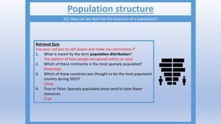 Population structure
EQ: How can we describe the structure of a population?
Retrieval Quiz
Use your red pen to self assess and make any corrections 
1. What is meant by the term population distribution?
The pattern of how people are spread within an area
2. Which of these continents is the most sparsely populated?
Antarctica
3. Which of these countries was thought to be the most populated
country during 2023?
China
4. True or False: Sparsely populated areas tend to have fewer
resources.
True
 