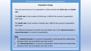 EQ: How can we describe the structure of a population?
Population change
The size and structure of a population is influenced by the birth rate and death
rate.
The birth rate is the number of births per 1,000 of the country’s population
each year.
The death rate is the number of deaths per 1,000 of the country’s population
each year.
The difference between the birth rate and death rate is the natural increase or
natural decrease in a country’s population.
Task
1. For natural increase in a country’s population, what would the relationship
between birth rate and death rate have to be?
2. For natural decrease in a country’s population, what would the relationship
between birth rate and death rate have to be?
 