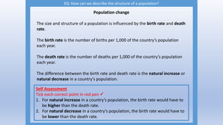 EQ: How can we describe the structure of a population?
Population change
The size and structure of a population is influenced by the birth rate and death
rate.
The birth rate is the number of births per 1,000 of the country’s population
each year.
The death rate is the number of deaths per 1,000 of the country’s population
each year.
The difference between the birth rate and death rate is the natural increase or
natural decrease in a country’s population.
Self Assessment
Tick each correct point in red pen 
1. For natural increase in a country’s population, the birth rate would have to
be higher than the death rate.
2. For natural decrease in a country’s population, the birth rate would have to
be lower than the death rate.
 