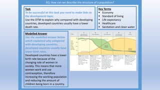 EQ: How can we describe the structure of a population?
Task
To be successful at this task you need to make links to
the development topic.
Use the DTM to explain why compared with developing
countries, developed countries usually have a lower
death rate.
Modelled Answer
Use the modelled answer below
which explained why compared
with developing countries,
developed countries usually have
lower birth rates.
Developed countries have a lower
birth rate because of the
changing role of women in
society. This means that more
women work and use
contraception, therefore
increasing the working population
and reducing the amount of
children being born in a country.
Key Terms
 Economy
 Standard of living
 Life expectancy
 Healthcare
 Sanitation and clean water
 
