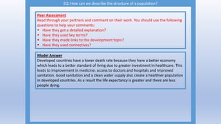EQ: How can we describe the structure of a population?
Peer Assessment
Read through your partners and comment on their work. You should use the following
questions to help your comments:
 Have they got a detailed explanation?
 Have they used key terms?
 Have they made links to the development topic?
 Have they used connectives?
Model Answer
Developed countries have a lower death rate because they have a better economy
which leads to a better standard of living due to greater investment in healthcare. This
leads to improvement in medicine, access to doctors and hospitals and improved
sanitation. Good sanitation and a clean water supply also create a healthier population
in developed countries. As a result the life expectancy is greater and there are less
people dying.
 