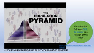 TED-Ed: Understanding the power of population pyramids
Complete the
following TED-
Ed Lesson as a
revision of this
video
https://www.youtube.com/watch?v=RLmKfX
wWQtE
 
