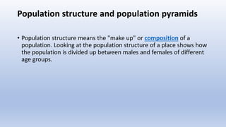 Population structure and population pyramids
• Population structure means the "make up" or composition of a
population. Looking at the population structure of a place shows how
the population is divided up between males and females of different
age groups.
 