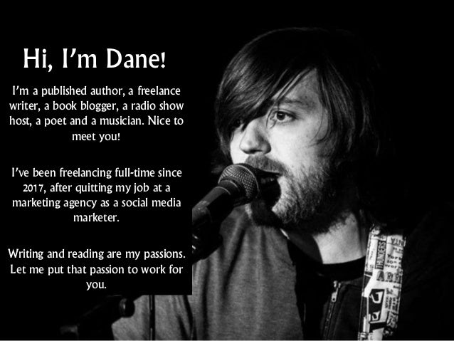 Hi, I’m Dane!
I’m a published author, a freelance
writer, a book blogger, a radio show
host, a poet and a musician. Nice to
meet you!
I’ve been freelancing full-time since
2017, after quitting my job at a
marketing agency as a social media
marketer.
Writing and reading are my passions.
Let me put that passion to work for
you.
 