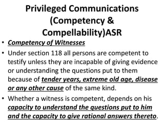 Privileged Communications
(Competency &
Compellability)ASR
• Competency of Witnesses
• Under section 118 all persons are competent to
testify unless they are incapable of giving evidence
or understanding the questions put to them
because of tender years, extreme old age, disease
or any other cause of the same kind.
• Whether a witness is competent, depends on his
capacity to understand the questions put to him
and the capacity to give rational answers thereto.
 