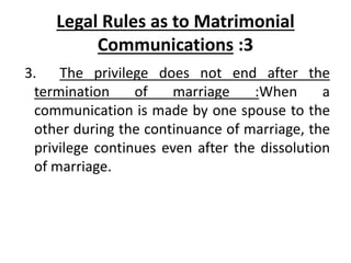 Legal Rules as to Matrimonial
Communications :3
3. The privilege does not end after the
termination of marriage :When a
communication is made by one spouse to the
other during the continuance of marriage, the
privilege continues even after the dissolution
of marriage.
 