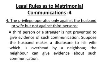 Legal Rules as to Matrimonial
Communications :4
4. The privilege operates only against the husband
or wife but not against third persons:
A third person or a stranger is not prevented to
give evidence of such communication. Suppose
the husband makes a disclosure to his wife
which is overhead by a neighbour, the
neighbour can give evidence about such
communication.
 