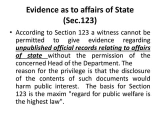 Evidence as to affairs of State
(Sec.123)
• According to Section 123 a witness cannot be
permitted to give evidence regarding
unpublished official records relating to affairs
of state without the permission of the
concerned Head of the Department. The
reason for the privilege is that the disclosure
of the contents of such documents would
harm public interest. The basis for Section
123 is the maxim "regard for public welfare is
the highest law".
 