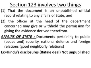 Section 123 involves two things
(1) That the document is an unpublished official
record relating to any affairs of State, and
(2) the officer at the head of the department
concerned may give or withhold the permission for
giving the evidence derived therefrom.
AFFAIRS OF STATE : Documents pertaining to public
(peace and) security, national defence and foreign
relations (good neighborly relations)
Ex=Hindu’s disclosures (Rafale deal) Not unpublished
 