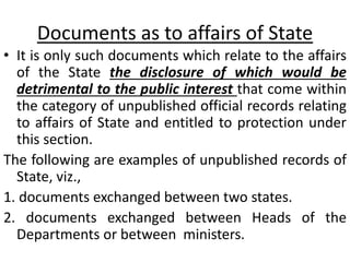Documents as to affairs of State
• It is only such documents which relate to the affairs
of the State the disclosure of which would be
detrimental to the public interest that come within
the category of unpublished official records relating
to affairs of State and entitled to protection under
this section.
The following are examples of unpublished records of
State, viz.,
1. documents exchanged between two states.
2. documents exchanged between Heads of the
Departments or between ministers.
 
