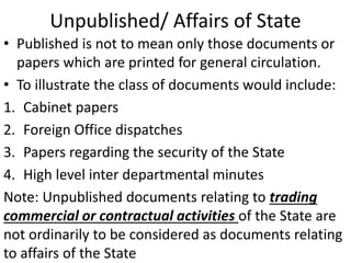 Unpublished/ Affairs of State
• Published is not to mean only those documents or
papers which are printed for general circulation.
• To illustrate the class of documents would include:
1. Cabinet papers
2. Foreign Office dispatches
3. Papers regarding the security of the State
4. High level inter departmental minutes
Note: Unpublished documents relating to trading
commercial or contractual activities of the State are
not ordinarily to be considered as documents relating
to affairs of the State
 