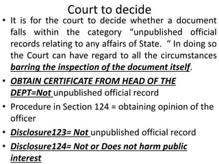 Court to decide
• It is for the court to decide whether a document
falls within the category “unpublished official
records relating to any affairs of State. “ In doing so
the Court can have regard to all the circumstances
barring the inspection of the document itself.
• OBTAIN CERTIFICATE FROM HEAD OF THE
DEPT=Not unpublished official record
• Procedure in Section 124 = obtaining opinion of the
officer
• Disclosure123= Not unpublished official record
• Disclosure124= Not or Does not harm public
interest
 