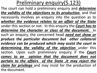 Preliminary enquiry(S.123)
The court can hold a preliminary enquiry and determine
the validity of the objections to its production, and that
necessarily involves an enquiry into the question as to
whether the evidence relates to an affair of the State
under this section or not. In this enquiry the Court has to
determine the character or class of the document. In
such an enquiry, the concerned head need not show or
produce the particular document but other collateral
evidence can be produced which may assist the court in
determining the validity of the objection under this
section. Upon such preliminary enquiry if the Court
comes to an opinion that the document does not
pertain to the affairs of the State ,it may reject the
claim for privilege and may insist for the production of
the document.
 