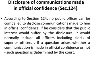 Disclosure of communications made
in official confidence (Sec.124)
• According to Section 124, no public officer can be
compelled to disclose communications made to him
in official confidence, if he considers that the public
interest would suffer by the disclosure. It would
normally include all officers including clerks of
superior officers . If a question arises whether a
communication is made in official confidence or not
- such question is determined by the court.
 