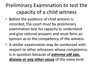 Preliminary Examination to test the
capacity of a child witness
• Before the evidence of child witness is
recorded, the court must by preliminary
examination test his capacity to understand
and give rational answers and must form an
opinion as to the competency of the witness.
• A similar examination may be conducted with
respect to other witnesses whose competency
is in question because of extreme old age,
disease or any other cause of the same kind.
 