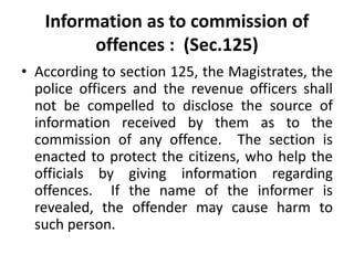 Information as to commission of
offences : (Sec.125)
• According to section 125, the Magistrates, the
police officers and the revenue officers shall
not be compelled to disclose the source of
information received by them as to the
commission of any offence. The section is
enacted to protect the citizens, who help the
officials by giving information regarding
offences. If the name of the informer is
revealed, the offender may cause harm to
such person.
 