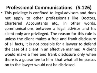 Professional Communications (S.126)
• This privilege is confined to legal advisors and does
not apply to other professionals like Doctors,
Chartered Accountants etc., In other words,
communications between a legal advisor and his
client only are privileged. The reason for this rule is
unless the client makes a free and frank disclosure
of all facts, it is not possible for a lawyer to defend
the case of a client in an effective manner. A client
would make a free and frank disclosure only when
there is a guarantee to him that what all he passes
on to the lawyer would not be disclosed.
 