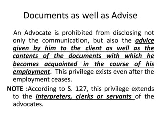Documents as well as Advise
An Advocate is prohibited from disclosing not
only the communication, but also the advice
given by him to the client as well as the
contents of the documents with which he
becomes acquainted in the course of his
employment. This privilege exists even after the
employment ceases.
NOTE :According to S. 127, this privilege extends
to the interpreters, clerks or servants of the
advocates.
 