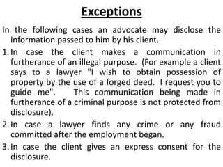 Exceptions
In the following cases an advocate may disclose the
information passed to him by his client.
1.In case the client makes a communication in
furtherance of an illegal purpose. (For example a client
says to a lawyer "I wish to obtain possession of
property by the use of a forged deed. I request you to
guide me". This communication being made in
furtherance of a criminal purpose is not protected from
disclosure).
2.In case a lawyer finds any crime or any fraud
committed after the employment began.
3.In case the client gives an express consent for the
disclosure.
 