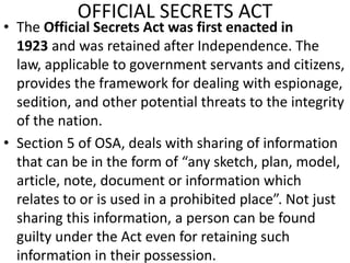 OFFICIAL SECRETS ACT
• The Official Secrets Act was first enacted in
1923 and was retained after Independence. The
law, applicable to government servants and citizens,
provides the framework for dealing with espionage,
sedition, and other potential threats to the integrity
of the nation.
• Section 5 of OSA, deals with sharing of information
that can be in the form of “any sketch, plan, model,
article, note, document or information which
relates to or is used in a prohibited place”. Not just
sharing this information, a person can be found
guilty under the Act even for retaining such
information in their possession.
 
