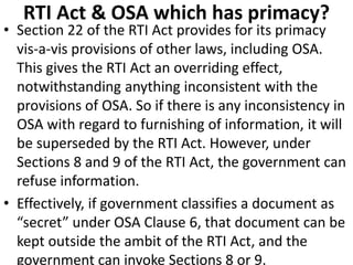 RTI Act & OSA which has primacy?
• Section 22 of the RTI Act provides for its primacy
vis-a-vis provisions of other laws, including OSA.
This gives the RTI Act an overriding effect,
notwithstanding anything inconsistent with the
provisions of OSA. So if there is any inconsistency in
OSA with regard to furnishing of information, it will
be superseded by the RTI Act. However, under
Sections 8 and 9 of the RTI Act, the government can
refuse information.
• Effectively, if government classifies a document as
“secret” under OSA Clause 6, that document can be
kept outside the ambit of the RTI Act, and the
government can invoke Sections 8 or 9.
 