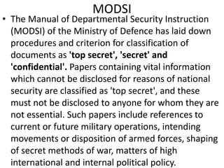 MODSI
• The Manual of Departmental Security Instruction
(MODSI) of the Ministry of Defence has laid down
procedures and criterion for classification of
documents as 'top secret', 'secret' and
'confidential'. Papers containing vital information
which cannot be disclosed for reasons of national
security are classified as 'top secret', and these
must not be disclosed to anyone for whom they are
not essential. Such papers include references to
current or future military operations, intending
movements or disposition of armed forces, shaping
of secret methods of war, matters of high
international and internal political policy.
 