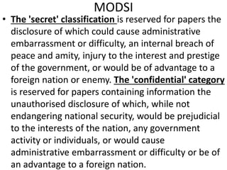 MODSI
• The 'secret' classification is reserved for papers the
disclosure of which could cause administrative
embarrassment or difficulty, an internal breach of
peace and amity, injury to the interest and prestige
of the government, or would be of advantage to a
foreign nation or enemy. The 'confidential' category
is reserved for papers containing information the
unauthorised disclosure of which, while not
endangering national security, would be prejudicial
to the interests of the nation, any government
activity or individuals, or would cause
administrative embarrassment or difficulty or be of
an advantage to a foreign nation.
 