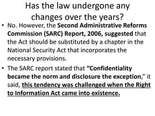 Has the law undergone any
changes over the years?
• No. However, the Second Administrative Reforms
Commission (SARC) Report, 2006, suggested that
the Act should be substituted by a chapter in the
National Security Act that incorporates the
necessary provisions.
• The SARC report stated that “Confidentiality
became the norm and disclosure the exception,” it
said, this tendency was challenged when the Right
to Information Act came into existence.
 