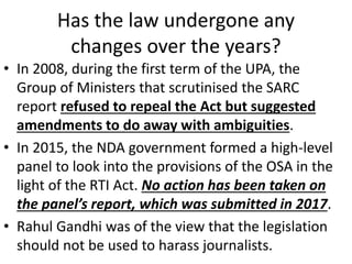 Has the law undergone any
changes over the years?
• In 2008, during the first term of the UPA, the
Group of Ministers that scrutinised the SARC
report refused to repeal the Act but suggested
amendments to do away with ambiguities.
• In 2015, the NDA government formed a high-level
panel to look into the provisions of the OSA in the
light of the RTI Act. No action has been taken on
the panel’s report, which was submitted in 2017.
• Rahul Gandhi was of the view that the legislation
should not be used to harass journalists.
 