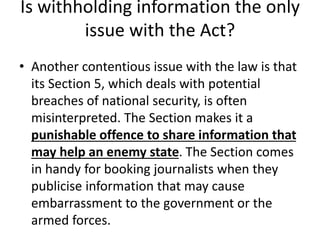 Is withholding information the only
issue with the Act?
• Another contentious issue with the law is that
its Section 5, which deals with potential
breaches of national security, is often
misinterpreted. The Section makes it a
punishable offence to share information that
may help an enemy state. The Section comes
in handy for booking journalists when they
publicise information that may cause
embarrassment to the government or the
armed forces.
 