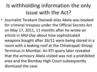 Is withholding information the only
issue with the Act?
• Journalist Tarakant Dwivedi alias Akela was booked
for criminal trespass under the Official Secrets Act
on May 17, 2011, 11 months after he wrote an
article in Mid-Day about how sophisticated
weapons bought after 26/11 were being stored in a
room with a leaking roof at the Chhatrapati Shivaji
Terminus in Mumbai. An RTI query later revealed
that the armoury Akela visited was not a prohibited
area and the Bombay High Court subsequently
dismissed the case.
 