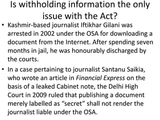 Is withholding information the only
issue with the Act?
• Kashmir-based journalist Iftikhar Gilani was
arrested in 2002 under the OSA for downloading a
document from the Internet. After spending seven
months in jail, he was honourably discharged by
the courts.
• In a case pertaining to journalist Santanu Saikia,
who wrote an article in Financial Express on the
basis of a leaked Cabinet note, the Delhi High
Court in 2009 ruled that publishing a document
merely labelled as “secret” shall not render the
journalist liable under the OSA.
 