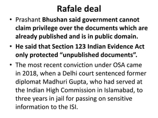 Rafale deal
• Prashant Bhushan said government cannot
claim privilege over the documents which are
already published and is in public domain.
• He said that Section 123 Indian Evidence Act
only protected “unpublished documents”.
• The most recent conviction under OSA came
in 2018, when a Delhi court sentenced former
diplomat Madhuri Gupta, who had served at
the Indian High Commission in Islamabad, to
three years in jail for passing on sensitive
information to the ISI.
 