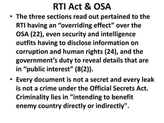 RTI Act & OSA
• The three sections read out pertained to the
RTI having an “overriding effect” over the
OSA (22), even security and intelligence
outfits having to disclose information on
corruption and human rights (24), and the
government’s duty to reveal details that are
in “public interest” (8(2)).
• Every document is not a secret and every leak
is not a crime under the Official Secrets Act.
Criminality lies in "intending to benefit
enemy country directly or indirectly".
 