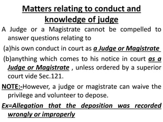 Matters relating to conduct and
knowledge of judge
A Judge or a Magistrate cannot be compelled to
answer questions relating to
(a)his own conduct in court as a Judge or Magistrate
(b)anything which comes to his notice in court as a
Judge or Magistrate , unless ordered by a superior
court vide Sec.121.
NOTE:-However, a judge or magistrate can waive the
privilege and volunteer to depose.
Ex=Allegation that the deposition was recorded
wrongly or improperly
 