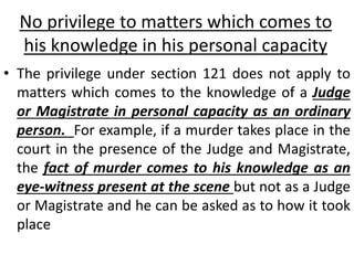 No privilege to matters which comes to
his knowledge in his personal capacity
• The privilege under section 121 does not apply to
matters which comes to the knowledge of a Judge
or Magistrate in personal capacity as an ordinary
person. For example, if a murder takes place in the
court in the presence of the Judge and Magistrate,
the fact of murder comes to his knowledge as an
eye-witness present at the scene but not as a Judge
or Magistrate and he can be asked as to how it took
place
 