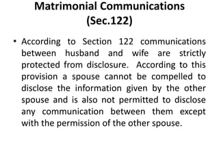 Matrimonial Communications
(Sec.122)
• According to Section 122 communications
between husband and wife are strictly
protected from disclosure. According to this
provision a spouse cannot be compelled to
disclose the information given by the other
spouse and is also not permitted to disclose
any communication between them except
with the permission of the other spouse.
 