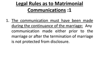 Legal Rules as to Matrimonial
Communications :1
1. The communication must have been made
during the continuance of the marriage: Any
communication made either prior to the
marriage or after the termination of marriage
is not protected from disclosure.
 