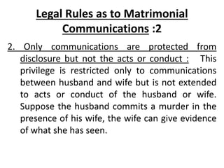 Legal Rules as to Matrimonial
Communications :2
2. Only communications are protected from
disclosure but not the acts or conduct : This
privilege is restricted only to communications
between husband and wife but is not extended
to acts or conduct of the husband or wife.
Suppose the husband commits a murder in the
presence of his wife, the wife can give evidence
of what she has seen.
 