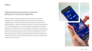 Audience research and preference testing has long been built into product
development. For decades A/B testing was a given in nearly every direct mail
campaign. Later on, it took center stage in the capability of email programs and
digital ad platforms. Today, we’re seeing the mindset of Test & Learn permeating the
entire marketing organization. It is quickly becoming a requirement for marketing
organizations and agencies alike. From investments in technology to make iterative
testing and results analysis easier, to the creation of new leadership roles and entire
teams to plan, perform and socialize testing results, the commitment to ongoing
learning and optimization shows no signs of letting up. And with the growing use of
AI, there are no limits on scope of testing that can be conducted in an effort to mine
insights and improve results.
Digital Marketing Organizations Commit to
Building out Test & Learn Capabilities
TREND 6
 