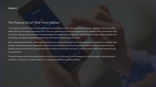 The phasing out of third-party cookies has impacted marketers. It has challenged how we engage, retarget, and measure the
effectiveness of the digital campaigns. But it has also presented a tremendous opportunity to develop richer relationships with
customers. High growth brands are taking the lead on this opportunity, investing in building out first party data strategies and
technology to enable personalized experiences and deliver greater consumer value.
Rich customer experiences – think loyalty programs and AI web assistants as just a few examples – create more complete data
profiles. Incorporating these capabilities and harnessing the data profile to personalize interactions, enrich experiences and
develop cohorts will not only increase retention and affinity but create new ways of reaching others with similar interests and
characteristics.
The path forward will be challenging at times but investing in first-party data strategies will lead to a better understanding of
customers. And there’s no doubt that this will yield more effective marketing efforts.
The Phasing Out of Third-Party Cookies
TREND 7
 