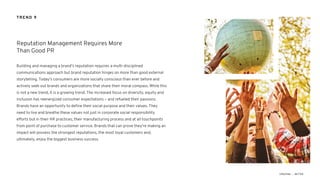 Building and managing a brand’s reputation requires a multi-disciplined
communications approach but brand reputation hinges on more than good external
storytelling. Today’s consumers are more socially conscious than ever before and
actively seek out brands and organizations that share their moral compass. While this
is not a new trend, it is a growing trend. The increased focus on diversity, equity and
inclusion has reenergized consumer expectations – and refueled their passions.
Brands have an opportunity to define their social purpose and their values. They
need to live and breathe these values not just in corporate social responsibility
efforts but in their HR practices, their manufacturing process and at all touchpoints
from point of purchase to customer service. Brands that can prove they’re making an
impact will possess the strongest reputations, the most loyal customers and,
ultimately, enjoy the biggest business success.
Reputation Management Requires More
Than Good PR
TREND 9
 