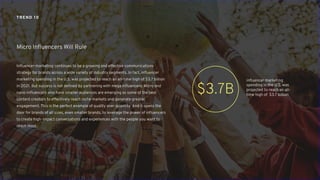 Influencer marketing continues to be a growing and effective communications
strategy for brands across a wide variety of industry segments. In fact, influencer
marketing spending in the U.S. was projected to reach an all-time high of $3.7 billion
in 2021. But success is not defined by partnering with mega influencers. Micro and
nano-influencers who have smaller audiences are emerging as some of the best
content creators to effectively reach niche markets and generate greater
engagement. This is the perfect example of quality over quantity. And it opens the
door for brands of all sizes, even smaller brands, to leverage the power of influencers
to create high-impact conversations and experiences with the people you want to
reach most.
Micro Influencers Will Rule
TREND 10
influencer marketing
spending in the U.S. was
projected to reach an all-
time high of $3.7 billion
$3.7B
 