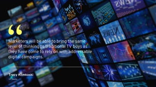 Tracy Klimkoski
VP, Media
Marketers will be able to bring the same
level of thinking to traditional TV buys as
they have come to rely on with addressable
digital campaigns.
“
 