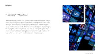 The proliferation of customer data – once a coveted benefit available only in digital
media – is redefining linear TV and how marketers need to think about their media
strategies. The emergence of new tools and platforms, along with 1st party data
access and the continued growth of internet-connected and smart TVs, is changing
the playing field and enabling TV to be more relevant and highly targeted. This
means marketers will be able to bring the same level of thinking to traditional TV
buys as they have come to rely on with addressable digital campaigns.
“Traditional” TV Redefined
TREND 11
 