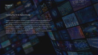 Leaders within the industry including Ampersand and LiveRamp are partnering to
offer marketers the tools to build and reach custom audiences across all screens.
This will help simplify the planning and buying process and enable better reporting
and connectivity between linear TV and digital environments. Most importantly, it will
reinforce the role of traditional TV – which has been steadily losing ground to
streaming services – within a brand’s overall media mix and allow marketers to better
allocate resources to leverage each platform for its strengths.
Closing the TV & Digital Divide
TREND 12
 