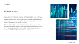 Without digital cookies audience members are marooned on islands within any given
platform or service, exacerbating an already-present problem. Hulu thinks you’re a horror
movie buff who occasionally checks out a documentary, but at REI, they know how much
you like camping and mountain biking. Within this fractured and fragmented mirror, we
become a constellation of mini versions of ourselves.
Without a solution, it begs the return of the shotgun approach of advertising. We learn
about new things by being exposed to them, not by being shown things just because the
thing is slightly adjacent to what we already like. Or – worse – what some algorithm
assumes we might like based on actuarial tables of conversion.
Marooned on Islands
TREND 13
 